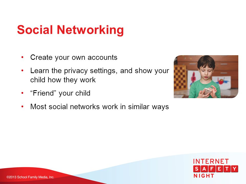 Social Networking Create your own accounts Learn the privacy settings, and show your child how they work Friend your child Most social networks work in similar ways