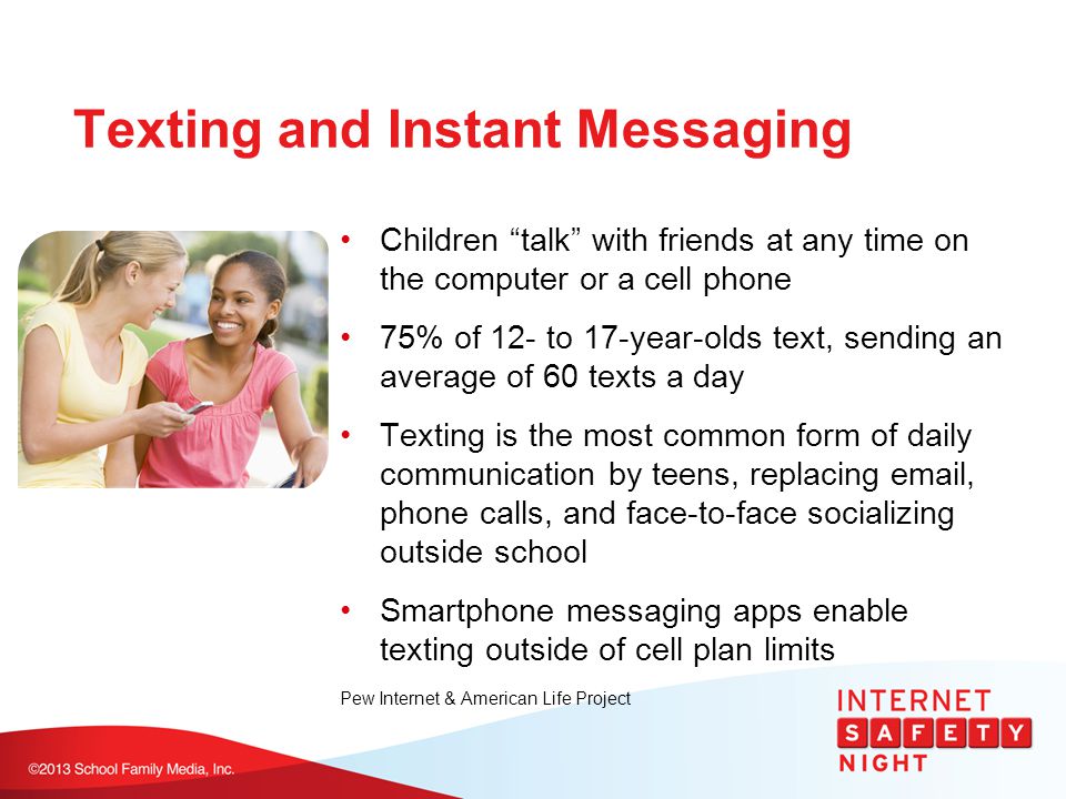 Texting and Instant Messaging Children talk with friends at any time on the computer or a cell phone 75% of 12- to 17-year-olds text, sending an average of 60 texts a day Texting is the most common form of daily communication by teens, replacing  , phone calls, and face-to-face socializing outside school Smartphone messaging apps enable texting outside of cell plan limits Pew Internet & American Life Project