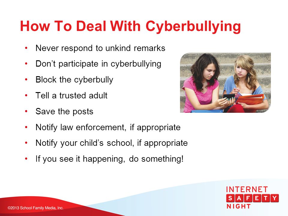 How To Deal With Cyberbullying Never respond to unkind remarks Don’t participate in cyberbullying Block the cyberbully Tell a trusted adult Save the posts Notify law enforcement, if appropriate Notify your child’s school, if appropriate If you see it happening, do something!