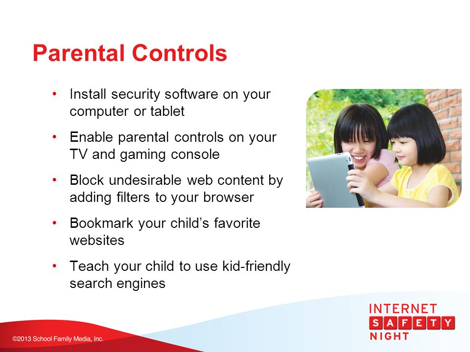 Parental Controls Install security software on your computer or tablet Enable parental controls on your TV and gaming console Block undesirable web content by adding filters to your browser Bookmark your child’s favorite websites Teach your child to use kid-friendly search engines