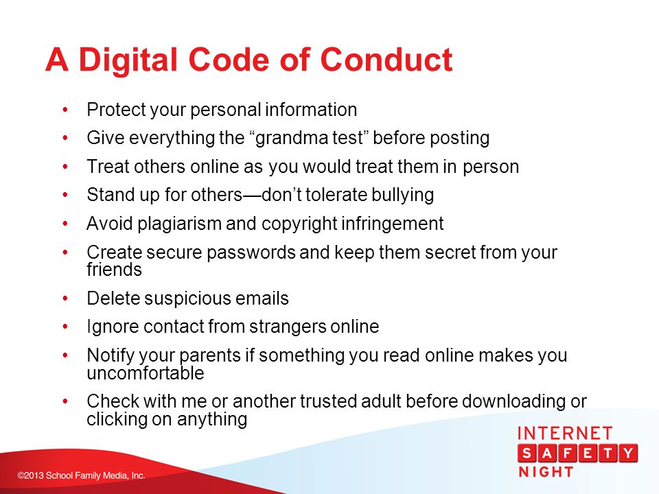 A Digital Code of Conduct Protect your personal information Give everything the grandma test before posting Treat others online as you would treat them in person Stand up for others—don’t tolerate bullying Avoid plagiarism and copyright infringement Create secure passwords and keep them secret from your friends Delete suspicious  s Ignore contact from strangers online Notify your parents if something you read online makes you uncomfortable Check with me or another trusted adult before downloading or clicking on anything