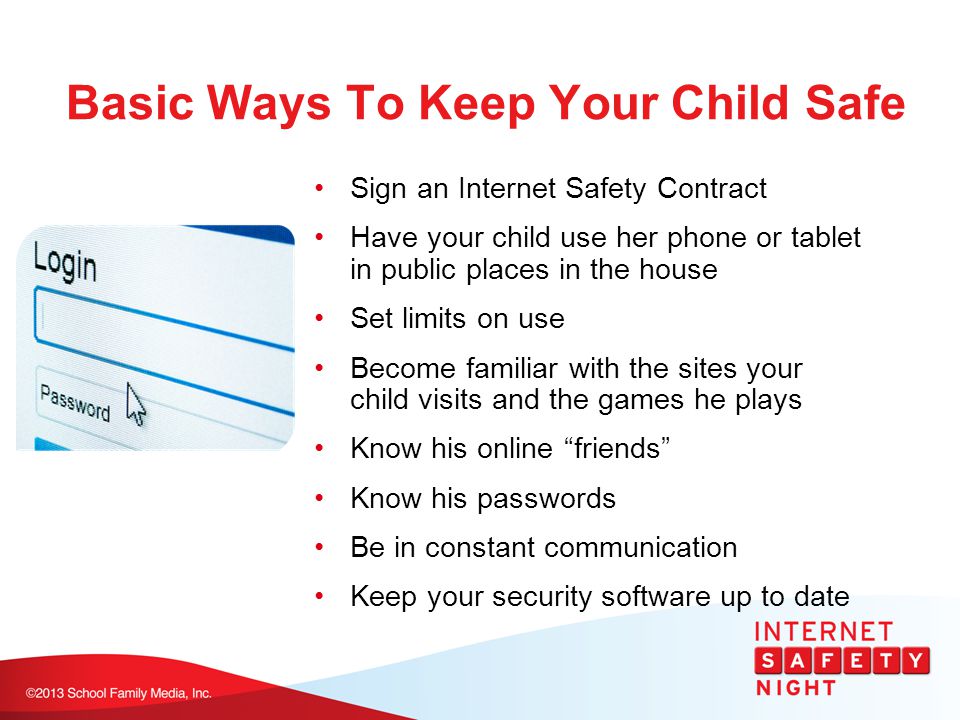Basic Ways To Keep Your Child Safe Sign an Internet Safety Contract Have your child use her phone or tablet in public places in the house Set limits on use Become familiar with the sites your child visits and the games he plays Know his online friends Know his passwords Be in constant communication Keep your security software up to date