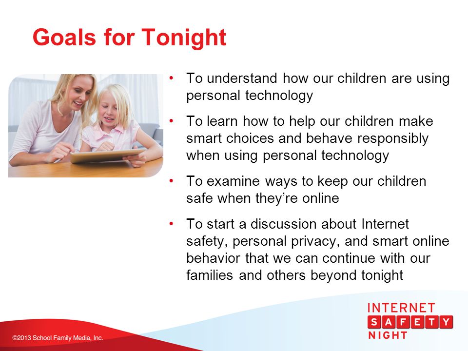 Goals for Tonight To understand how our children are using personal technology To learn how to help our children make smart choices and behave responsibly when using personal technology To examine ways to keep our children safe when they’re online To start a discussion about Internet safety, personal privacy, and smart online behavior that we can continue with our families and others beyond tonight