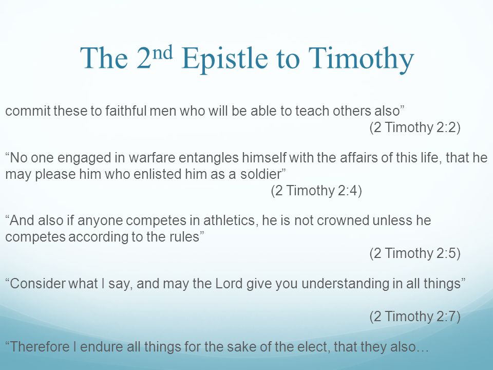 The 2 nd Epistle to Timothy commit these to faithful men who will be able to teach others also (2 Timothy 2:2) No one engaged in warfare entangles himself with the affairs of this life, that he may please him who enlisted him as a soldier (2 Timothy 2:4) And also if anyone competes in athletics, he is not crowned unless he competes according to the rules (2 Timothy 2:5) Consider what I say, and may the Lord give you understanding in all things (2 Timothy 2:7) Therefore I endure all things for the sake of the elect, that they also…