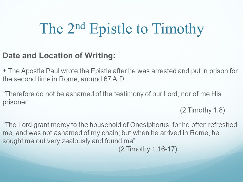 The 2 nd Epistle to Timothy Date and Location of Writing: + The Apostle Paul wrote the Epistle after he was arrested and put in prison for the second time in Rome, around 67 A.D.: Therefore do not be ashamed of the testimony of our Lord, nor of me His prisoner (2 Timothy 1:8) The Lord grant mercy to the household of Onesiphorus, for he often refreshed me, and was not ashamed of my chain; but when he arrived in Rome, he sought me out very zealously and found me (2 Timothy 1:16-17)