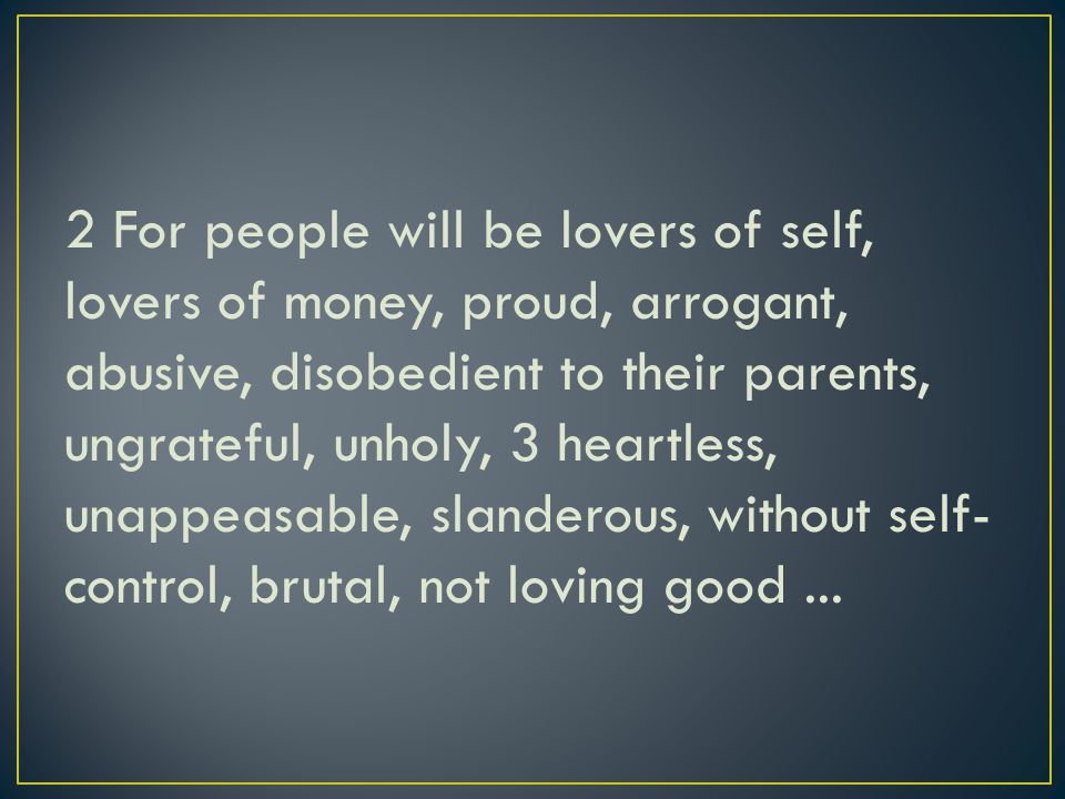 2 For people will be lovers of self, lovers of money, proud, arrogant, abusive, disobedient to their parents, ungrateful, unholy, 3 heartless, unappeasable, slanderous, without self- control, brutal, not loving good...