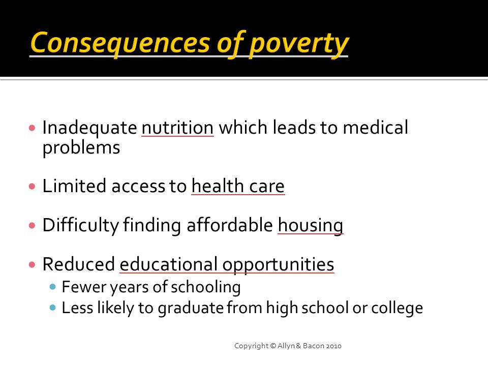 Inadequate nutrition which leads to medical problems Limited access to health care Difficulty finding affordable housing Reduced educational opportunities Fewer years of schooling Less likely to graduate from high school or college Copyright © Allyn & Bacon 2010