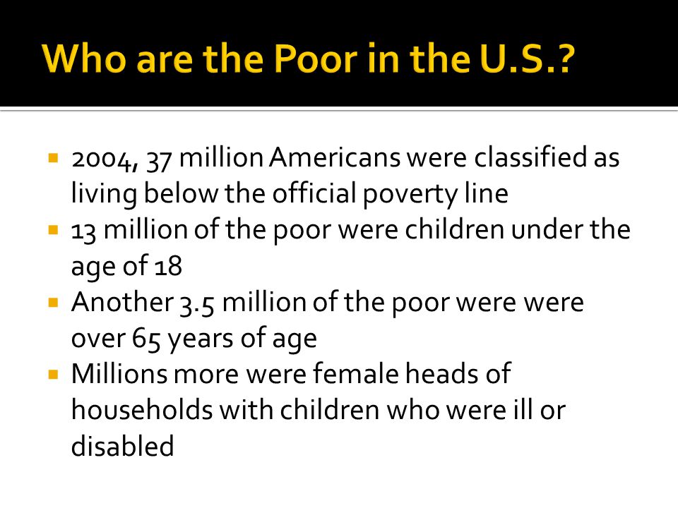  2004, 37 million Americans were classified as living below the official poverty line  13 million of the poor were children under the age of 18  Another 3.5 million of the poor were were over 65 years of age  Millions more were female heads of households with children who were ill or disabled