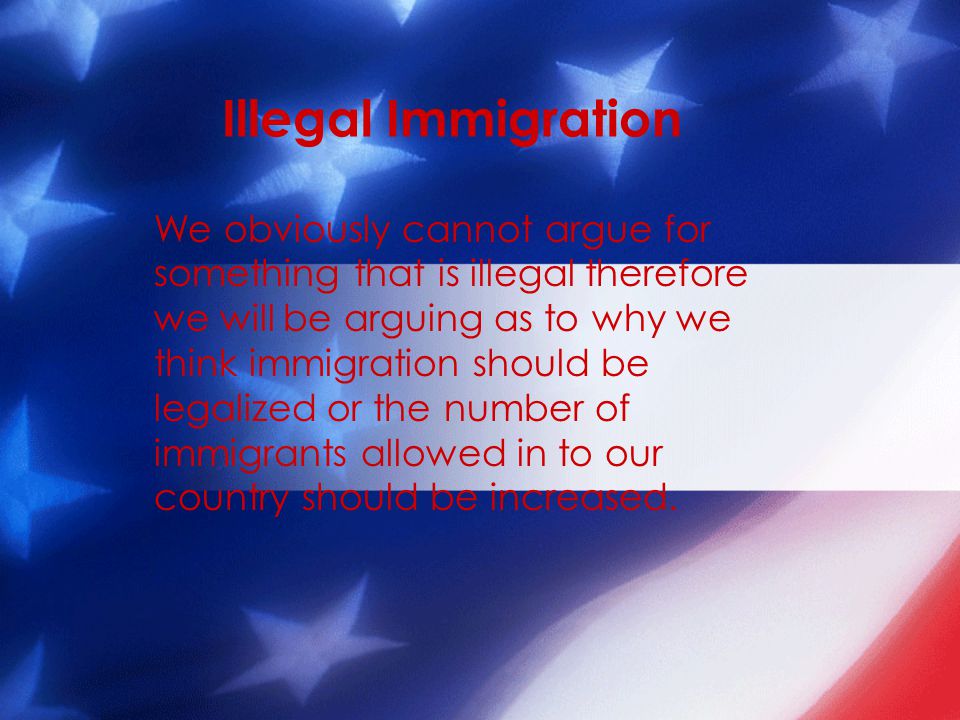 Illegal Immigration We obviously cannot argue for something that is illegal therefore we will be arguing as to why we think immigration should be legalized or the number of immigrants allowed in to our country should be increased.