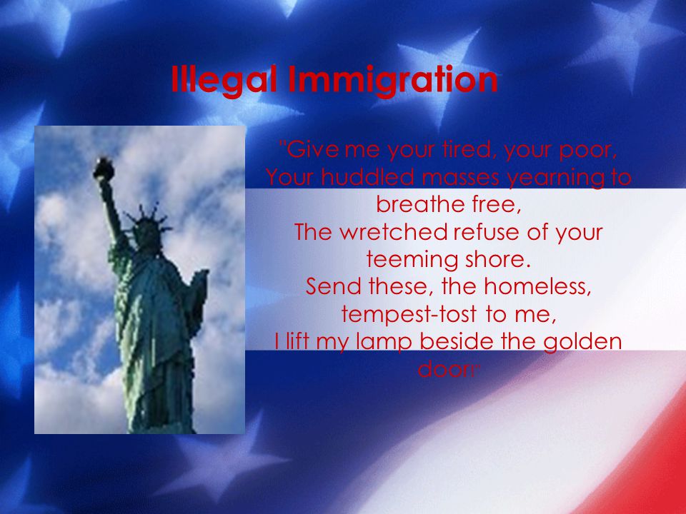 Illegal Immigration Give me your tired, your poor, Your huddled masses yearning to breathe free, The wretched refuse of your teeming shore.