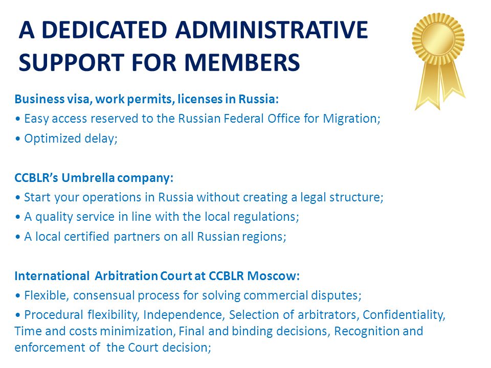 A DEDICATED ADMINISTRATIVE SUPPORT FOR MEMBERS Business visa, work permits, licenses in Russia: Easy access reserved to the Russian Federal Office for Migration; Optimized delay; CCBLR’s Umbrella company: Start your operations in Russia without creating a legal structure; A quality service in line with the local regulations; A local certified partners on all Russian regions; International Arbitration Court at CCBLR Moscow: Flexible, consensual process for solving commercial disputes; Procedural flexibility, Independence, Selection of arbitrators, Confidentiality, Time and costs minimization, Final and binding decisions, Recognition and enforcement of the Court decision;