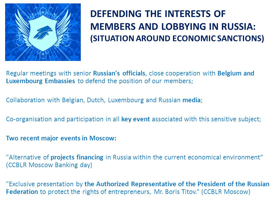 DEFENDING THE INTERESTS OF MEMBERS AND LOBBYING IN RUSSIA: (SITUATION AROUND ECONOMIC SANCTIONS) Regular meetings with senior Russian s officials, close cooperation with Belgium and Luxembourg Embassies to defend the position of our members; Collaboration with Belgian, Dutch, Luxembourg and Russian media; Co-organisation and participation in all key event associated with this sensitive subject; Two recent major events in Moscow: Alternative of projects financing in Russia within the current economical environment (CCBLR Moscow Banking day) Exclusive presentation by the Authorized Representative of the President of the Russian Federation to protect the rights of entrepreneurs, Mr.