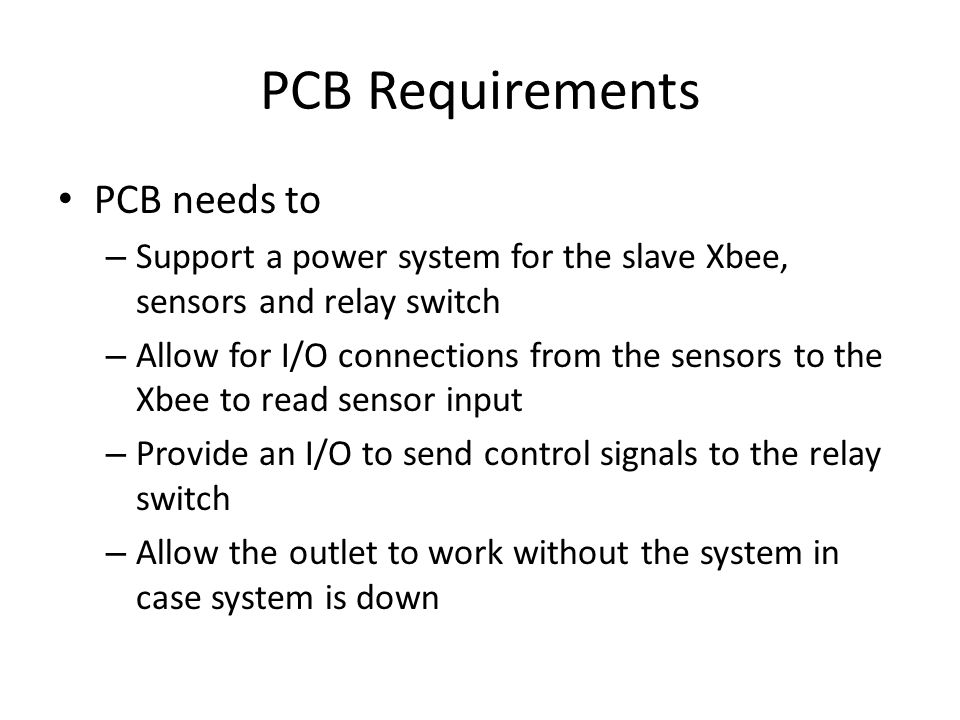 PCB Requirements PCB needs to – Support a power system for the slave Xbee, sensors and relay switch – Allow for I/O connections from the sensors to the Xbee to read sensor input – Provide an I/O to send control signals to the relay switch – Allow the outlet to work without the system in case system is down