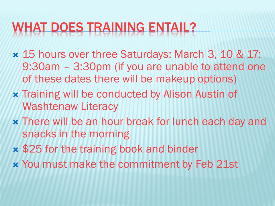  15 hours over three Saturdays: March 3, 10 & 17: 9:30am – 3:30pm (if you are unable to attend one of these dates there will be makeup options)  Training will be conducted by Alison Austin of Washtenaw Literacy  There will be an hour break for lunch each day and snacks in the morning  $25 for the training book and binder  You must make the commitment by Feb 21st