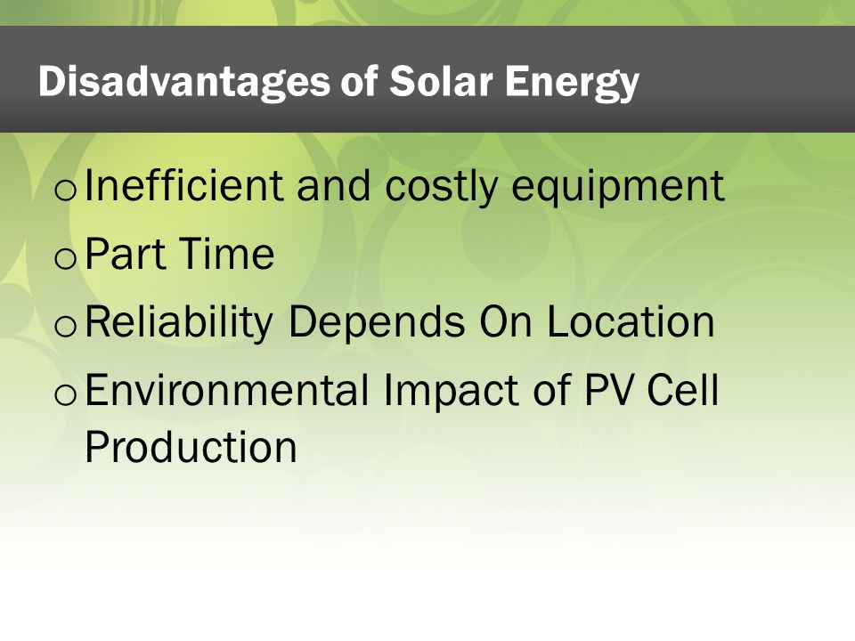 Disadvantages of Solar Energy o Inefficient and costly equipment o Part Time o Reliability Depends On Location o Environmental Impact of PV Cell Production