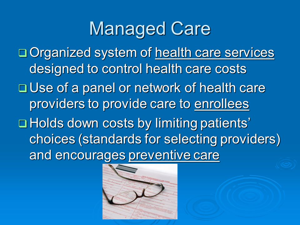 Managed Care  Organized system of health care services designed to control health care costs  Use of a panel or network of health care providers to provide care to enrollees  Holds down costs by limiting patients’ choices (standards for selecting providers) and encourages preventive care
