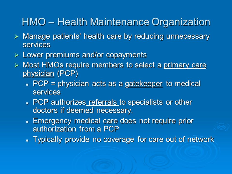 HMO – Health Maintenance Organization  Manage patients health care by reducing unnecessary services  Lower premiums and/or copayments  Most HMOs require members to select a primary care physician (PCP) PCP = physician acts as a gatekeeper to medical services PCP = physician acts as a gatekeeper to medical services PCP authorizes referrals to specialists or other doctors if deemed necessary.