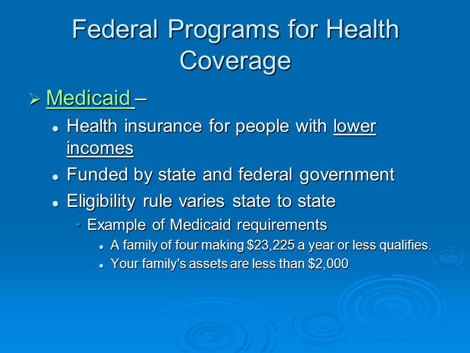 Federal Programs for Health Coverage  Medicaid – Medicaid Health insurance for people with lower incomes Health insurance for people with lower incomes Funded by state and federal government Funded by state and federal government Eligibility rule varies state to state Eligibility rule varies state to state Example of Medicaid requirementsExample of Medicaid requirements A family of four making $23,225 a year or less qualifies.