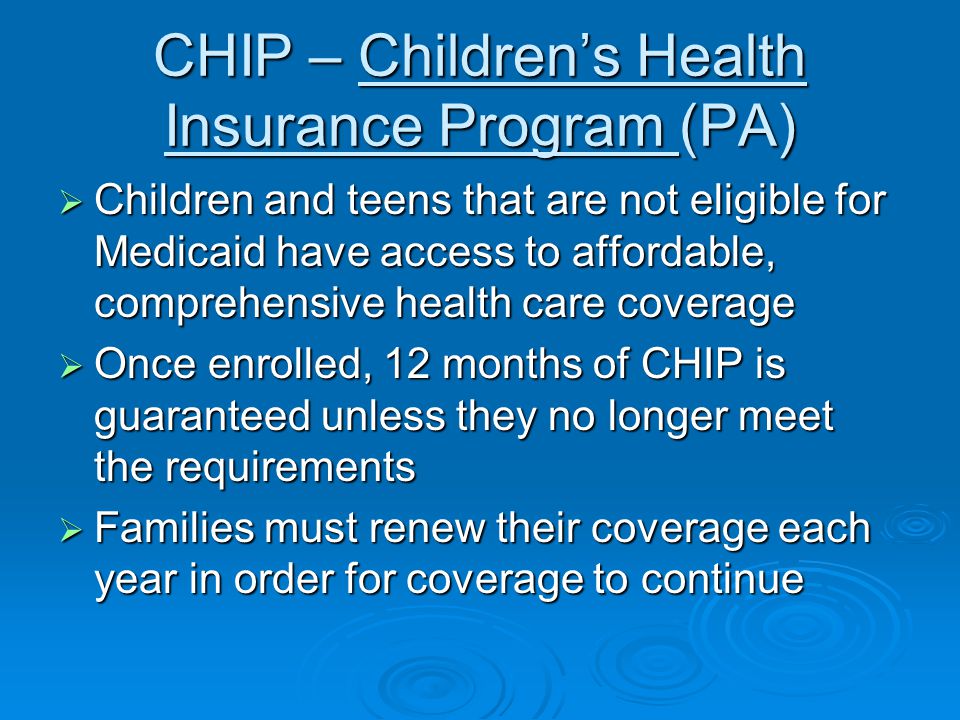 CHIP – Children’s Health Insurance Program (PA)  Children and teens that are not eligible for Medicaid have access to affordable, comprehensive health care coverage  Once enrolled, 12 months of CHIP is guaranteed unless they no longer meet the requirements  Families must renew their coverage each year in order for coverage to continue