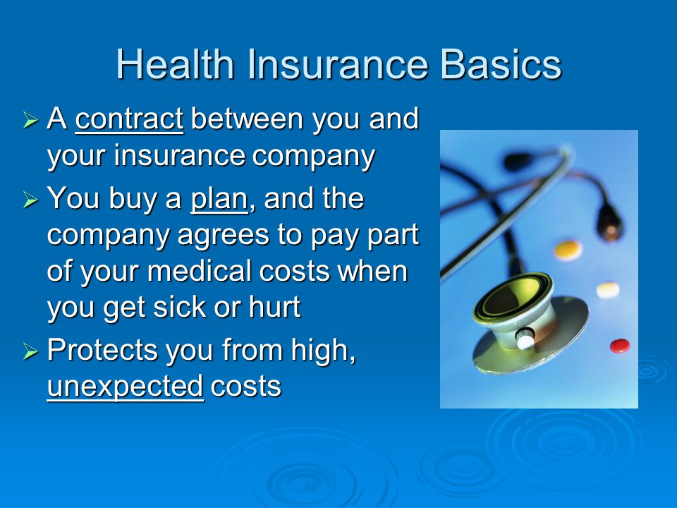 Health Insurance Basics  A contract between you and your insurance company  You buy a plan, and the company agrees to pay part of your medical costs when you get sick or hurt  Protects you from high, unexpected costs