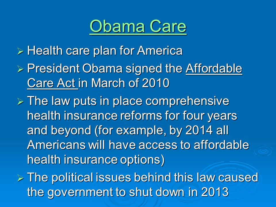 Obama Care Obama Care  Health care plan for America  President Obama signed the Affordable Care Act in March of 2010  The law puts in place comprehensive health insurance reforms for four years and beyond (for example, by 2014 all Americans will have access to affordable health insurance options)  The political issues behind this law caused the government to shut down in 2013
