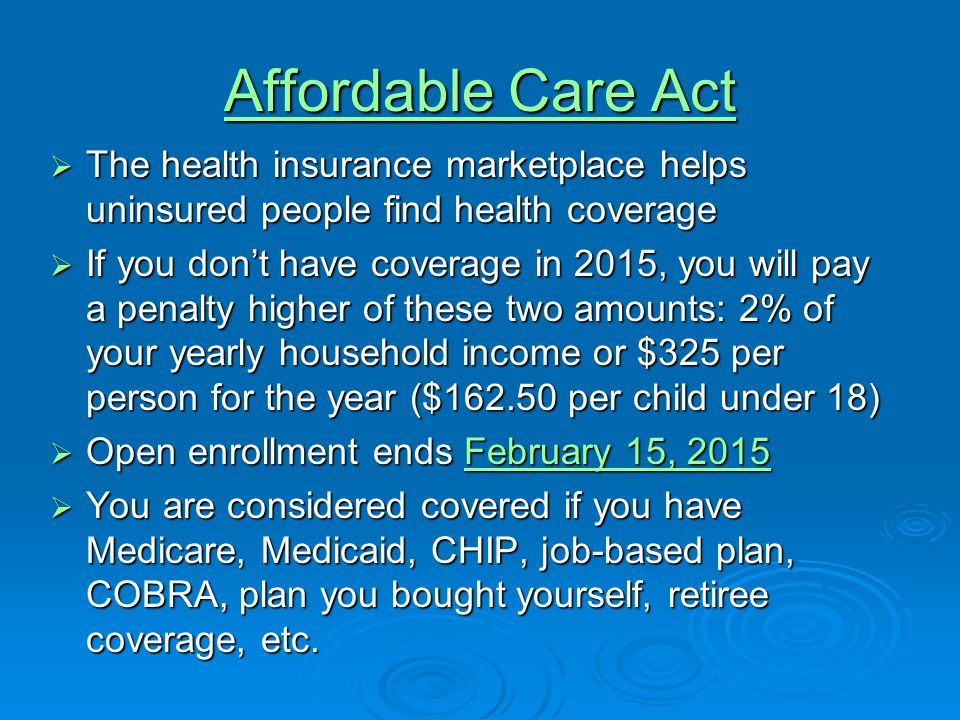 Affordable Care Act Affordable Care Act  The health insurance marketplace helps uninsured people find health coverage  If you don’t have coverage in 2015, you will pay a penalty higher of these two amounts: 2% of your yearly household income or $325 per person for the year ($ per child under 18)  Open enrollment ends February 15, 2015 February 15, 2015February 15, 2015  You are considered covered if you have Medicare, Medicaid, CHIP, job-based plan, COBRA, plan you bought yourself, retiree coverage, etc.