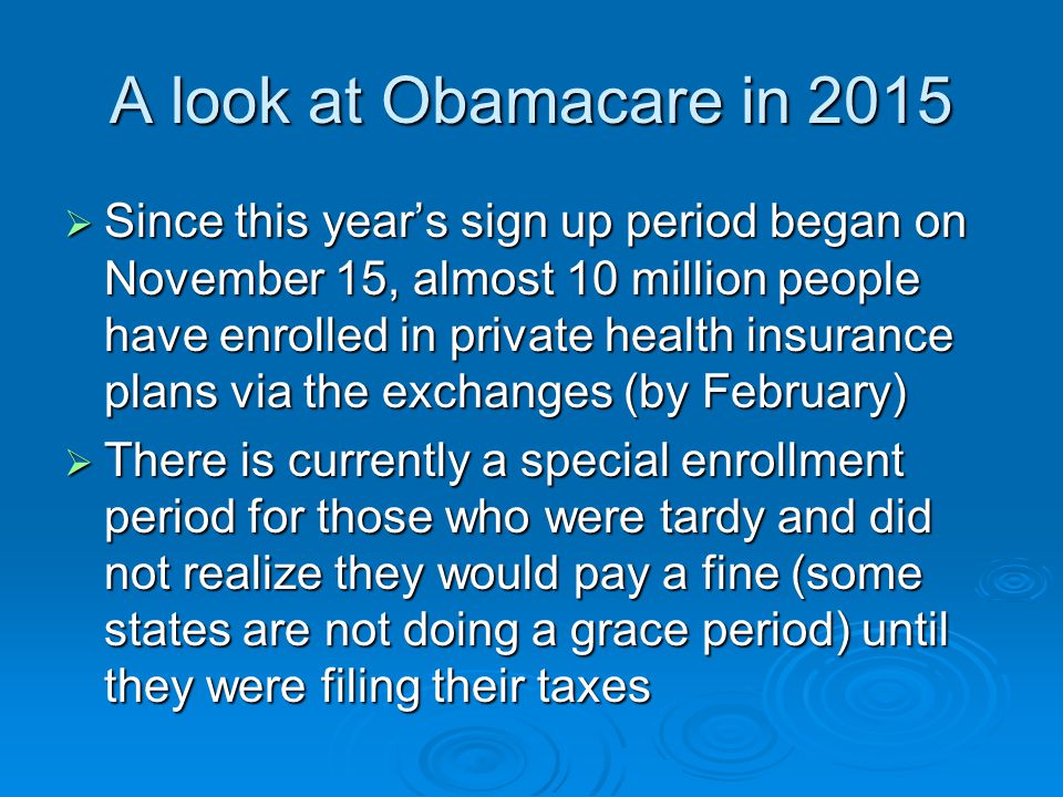 A look at Obamacare in 2015  Since this year’s sign up period began on November 15, almost 10 million people have enrolled in private health insurance plans via the exchanges (by February)  There is currently a special enrollment period for those who were tardy and did not realize they would pay a fine (some states are not doing a grace period) until they were filing their taxes