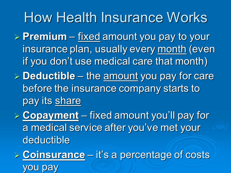 How Health Insurance Works  Premium – fixed amount you pay to your insurance plan, usually every month (even if you don’t use medical care that month)  Deductible – the amount you pay for care before the insurance company starts to pay its share  Copayment – fixed amount you’ll pay for a medical service after you’ve met your deductible  Coinsurance – it’s a percentage of costs you pay