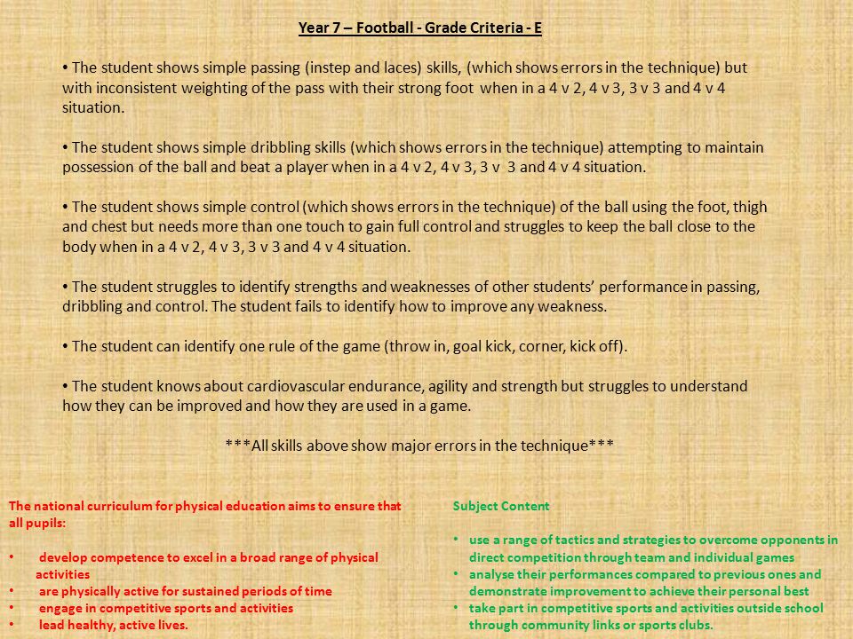 Year 7 – Football - Grade Criteria - E The student shows simple passing (instep and laces) skills, (which shows errors in the technique) but with inconsistent weighting of the pass with their strong foot when in a 4 v 2, 4 v 3, 3 v 3 and 4 v 4 situation.