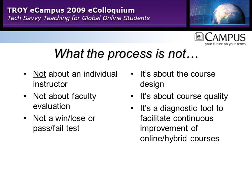 What the process is not… Not about an individual instructor Not about faculty evaluation Not a win/lose or pass/fail test It’s about the course design It’s about course quality It’s a diagnostic tool to facilitate continuous improvement of online/hybrid courses