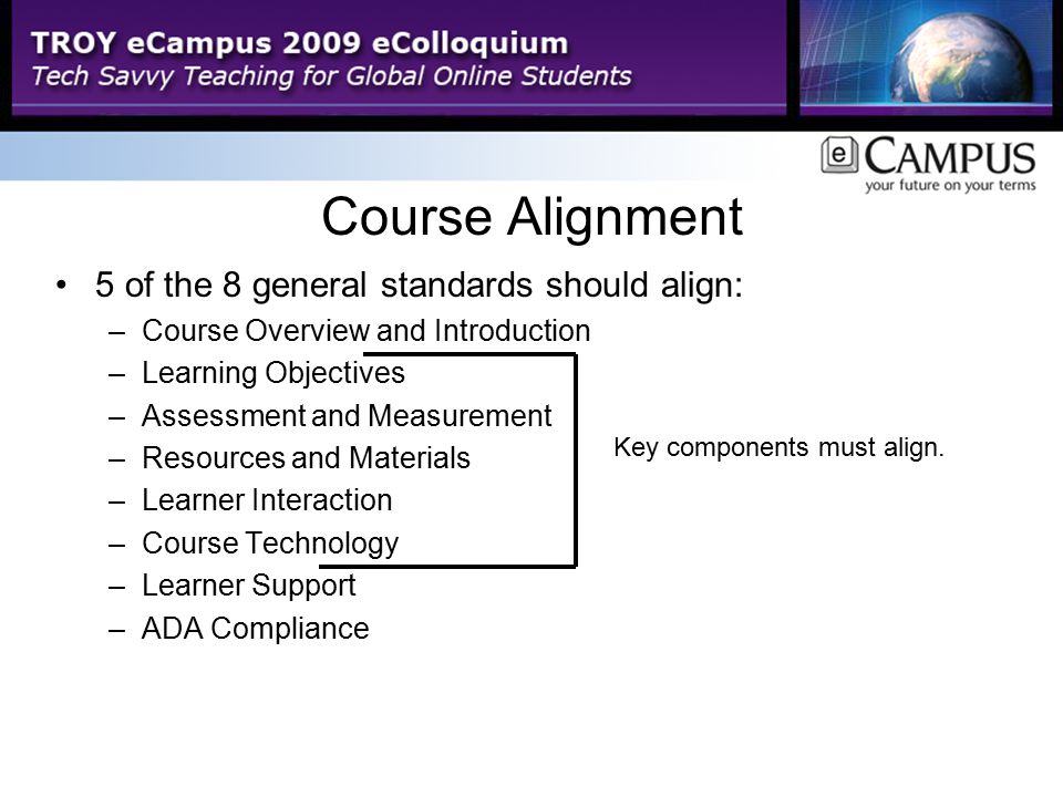 Course Alignment 5 of the 8 general standards should align: –Course Overview and Introduction –Learning Objectives –Assessment and Measurement –Resources and Materials –Learner Interaction –Course Technology –Learner Support –ADA Compliance Key components must align.