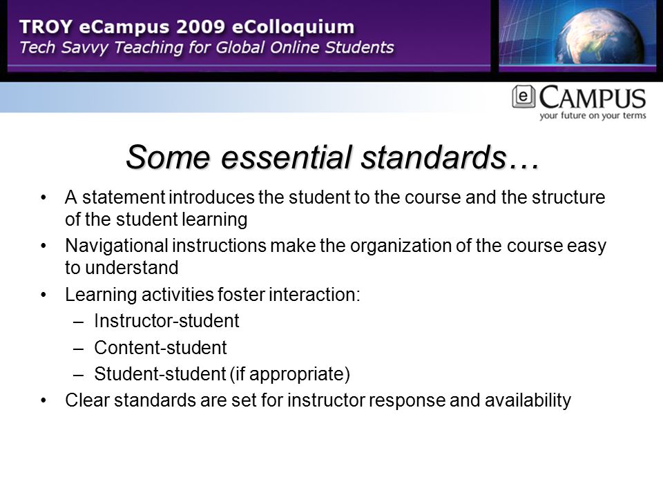 Some essential standards… A statement introduces the student to the course and the structure of the student learning Navigational instructions make the organization of the course easy to understand Learning activities foster interaction: –Instructor-student –Content-student –Student-student (if appropriate) Clear standards are set for instructor response and availability