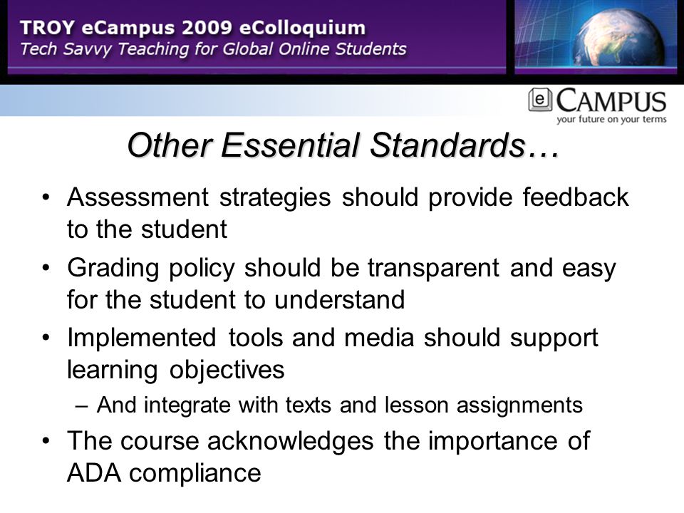 Other Essential Standards… Assessment strategies should provide feedback to the student Grading policy should be transparent and easy for the student to understand Implemented tools and media should support learning objectives –And integrate with texts and lesson assignments The course acknowledges the importance of ADA compliance