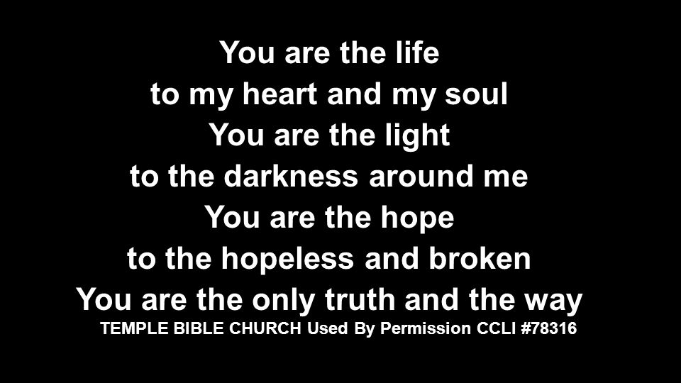 You are the life to my heart and my soul You are the light to the darkness around me You are the hope to the hopeless and broken You are the only truth and the way TEMPLE BIBLE CHURCH Used by Permission CCLI #78316 TEMPLE BIBLE CHURCH Used By Permission CCLI #78316