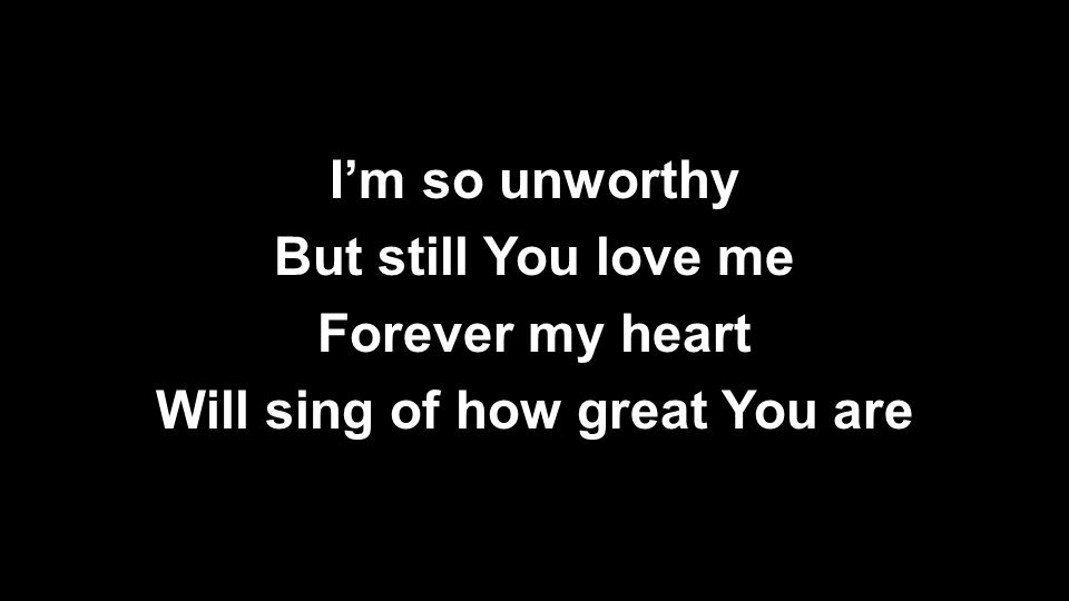 I’m so unworthy But still You love me Forever my heart Will sing of how great You are