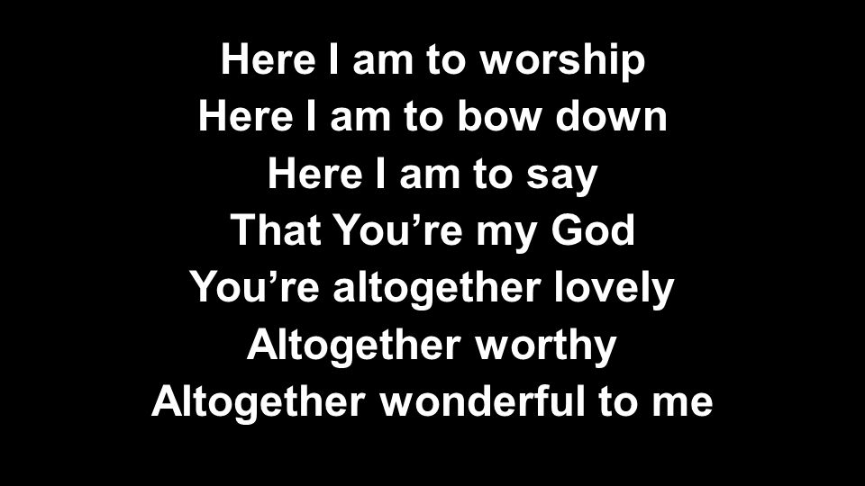 Here I am to worship Here I am to bow down Here I am to say That You’re my God You’re altogether lovely Altogether worthy Altogether wonderful to me Here I am to worship Here I am to bow down Here I am to say That You’re my God You’re altogether lovely Altogether worthy Altogether wonderful to me