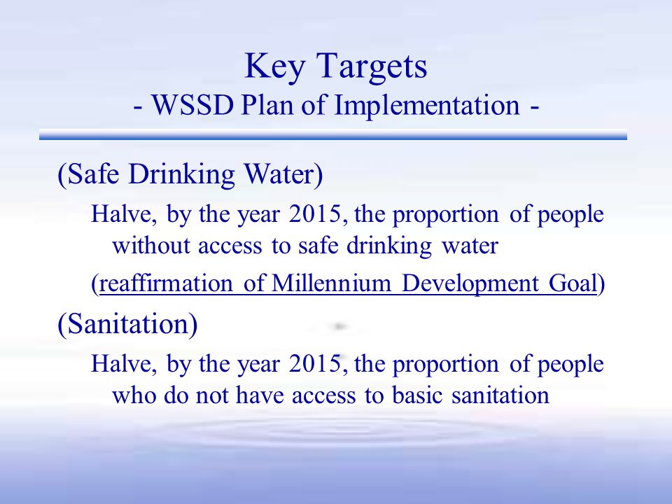 (Safe Drinking Water) Halve, by the year 2015, the proportion of people without access to safe drinking water (reaffirmation of Millennium Development Goal) (Sanitation) Halve, by the year 2015, the proportion of people who do not have access to basic sanitation Key Targets - WSSD Plan of Implementation -