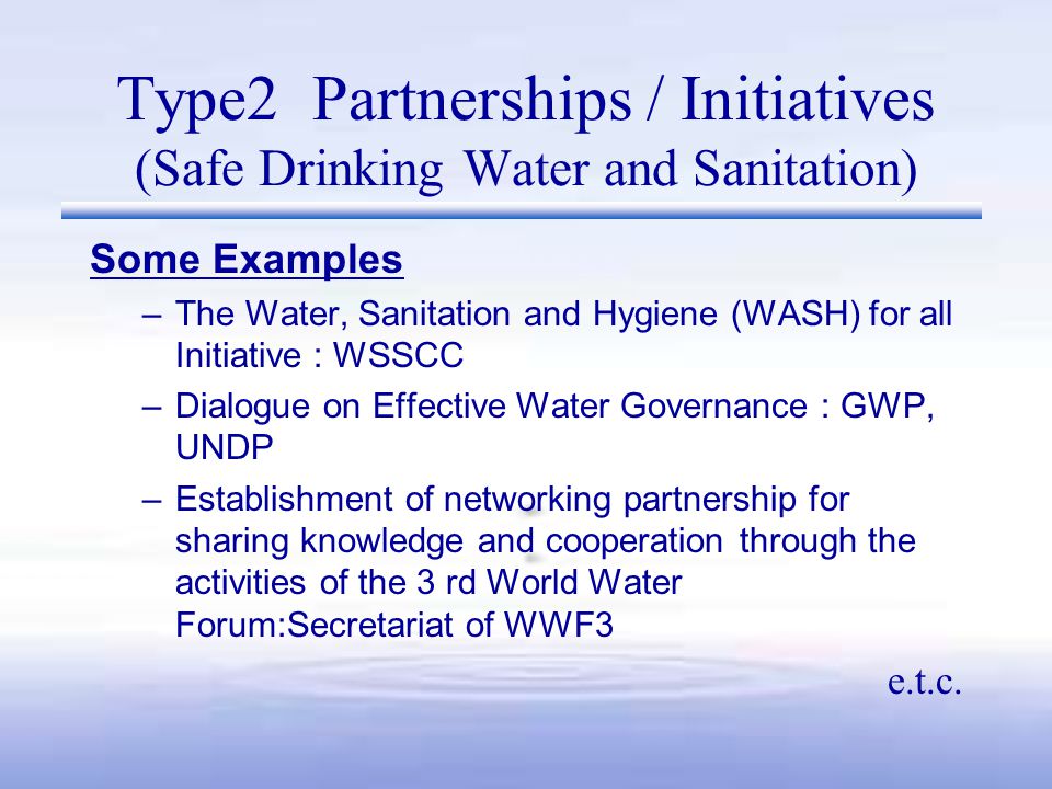 Type2 Partnerships / Initiatives (Safe Drinking Water and Sanitation) Some Examples –The Water, Sanitation and Hygiene (WASH) for all Initiative : WSSCC –Dialogue on Effective Water Governance : GWP, UNDP –Establishment of networking partnership for sharing knowledge and cooperation through the activities of the 3 rd World Water Forum:Secretariat of WWF3 e.t.c.