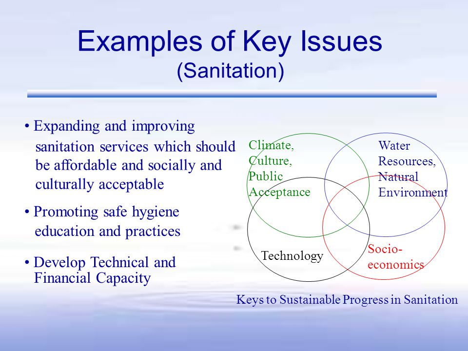 Examples of Key Issues (Sanitation) Climate, Culture, Public Acceptance Socio- economics Technology Water Resources, Natural Environment Keys to Sustainable Progress in Sanitation Expanding and improving Promoting safe hygiene Develop Technical and sanitation services which should be affordable and socially and culturally acceptable education and practices Financial Capacity