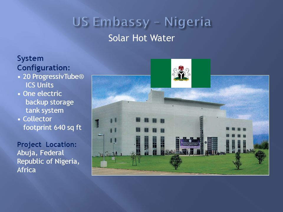Solar Hot Water System Configuration: 20 ProgressivTube® ICS Units One electric backup storage tank system Collector footprint 640 sq ft Project Location: Abuja, Federal Republic of Nigeria, Africa