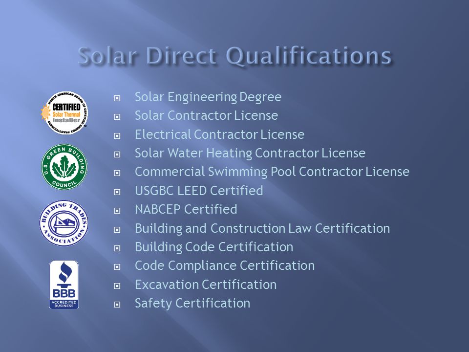  Solar Engineering Degree  Solar Contractor License  Electrical Contractor License  Solar Water Heating Contractor License  Commercial Swimming Pool Contractor License  USGBC LEED Certified  NABCEP Certified  Building and Construction Law Certification  Building Code Certification  Code Compliance Certification  Excavation Certification  Safety Certification