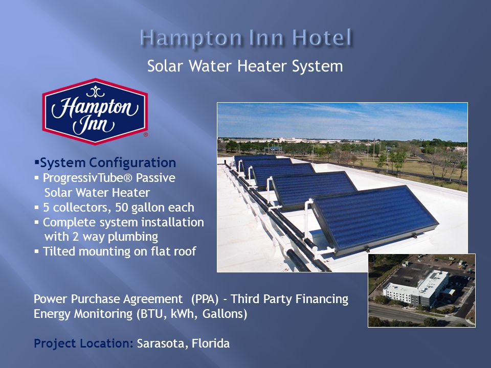  System Configuration  ProgressivTube® Passive Solar Water Heater  5 collectors, 50 gallon each  Complete system installation with 2 way plumbing  Tilted mounting on flat roof Power Purchase Agreement (PPA) - Third Party Financing Energy Monitoring (BTU, kWh, Gallons) Project Location: Sarasota, Florida Solar Water Heater System