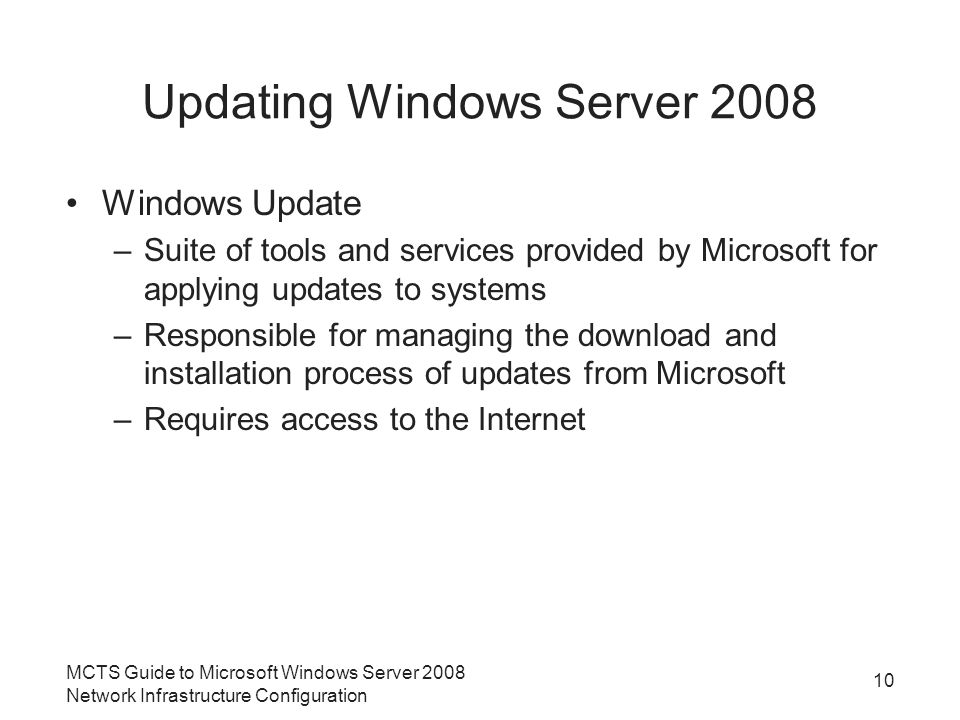 Updating Windows Server 2008 Windows Update –Suite of tools and services provided by Microsoft for applying updates to systems –Responsible for managing the download and installation process of updates from Microsoft –Requires access to the Internet MCTS Guide to Microsoft Windows Server 2008 Network Infrastructure Configuration 10