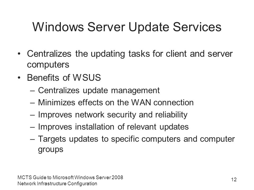 Windows Server Update Services Centralizes the updating tasks for client and server computers Benefits of WSUS –Centralizes update management –Minimizes effects on the WAN connection –Improves network security and reliability –Improves installation of relevant updates –Targets updates to specific computers and computer groups MCTS Guide to Microsoft Windows Server 2008 Network Infrastructure Configuration 12