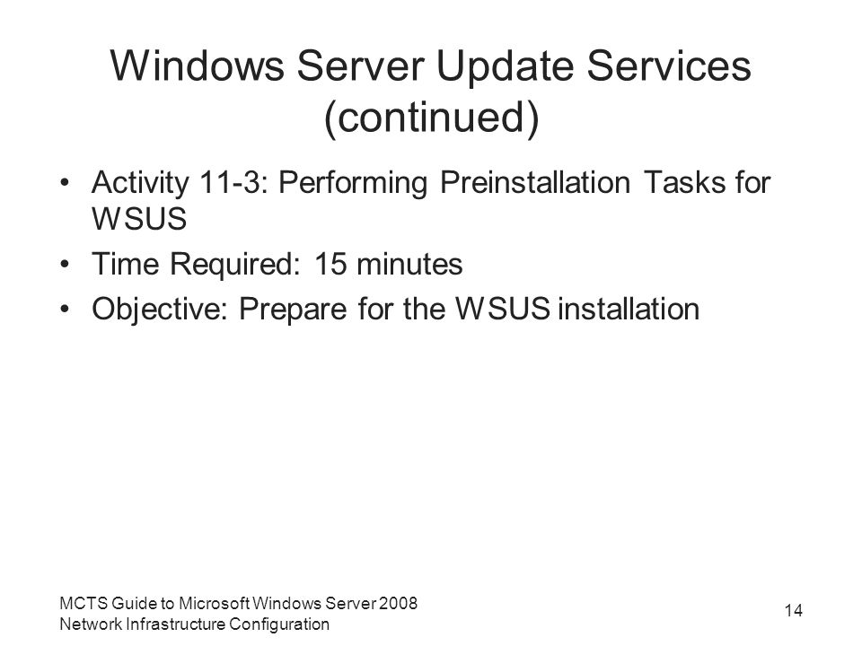 Windows Server Update Services (continued) Activity 11-3: Performing Preinstallation Tasks for WSUS Time Required: 15 minutes Objective: Prepare for the WSUS installation MCTS Guide to Microsoft Windows Server 2008 Network Infrastructure Configuration 14