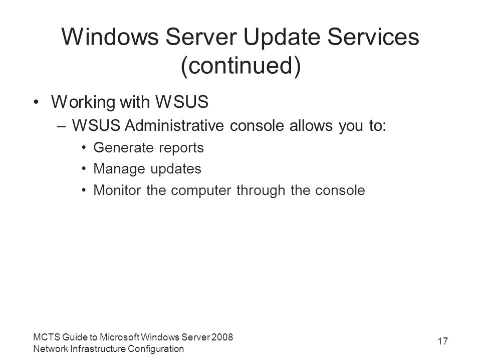 Windows Server Update Services (continued) Working with WSUS –WSUS Administrative console allows you to: Generate reports Manage updates Monitor the computer through the console MCTS Guide to Microsoft Windows Server 2008 Network Infrastructure Configuration 17