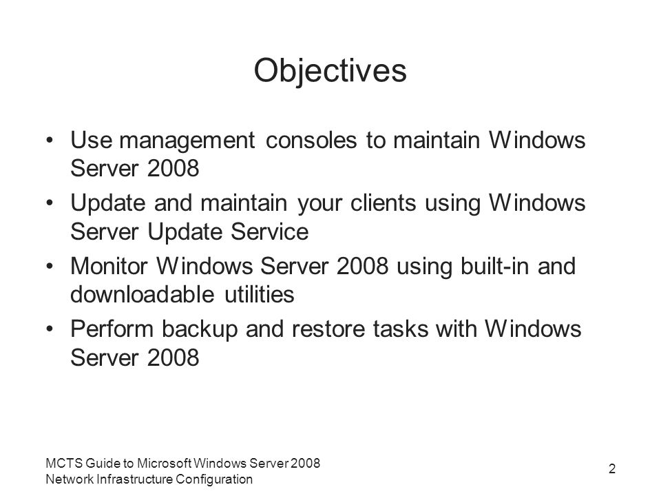 MCTS Guide to Microsoft Windows Server 2008 Network Infrastructure Configuration 2 Objectives Use management consoles to maintain Windows Server 2008 Update and maintain your clients using Windows Server Update Service Monitor Windows Server 2008 using built-in and downloadable utilities Perform backup and restore tasks with Windows Server 2008
