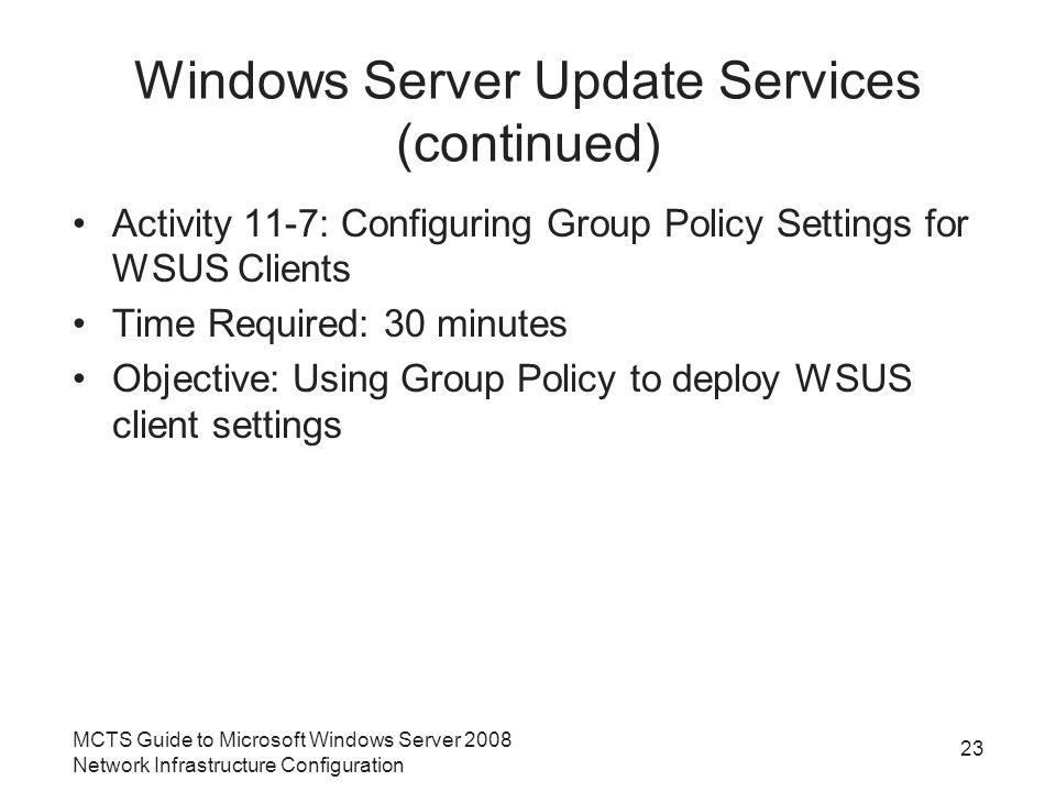 Windows Server Update Services (continued) Activity 11-7: Configuring Group Policy Settings for WSUS Clients Time Required: 30 minutes Objective: Using Group Policy to deploy WSUS client settings MCTS Guide to Microsoft Windows Server 2008 Network Infrastructure Configuration 23