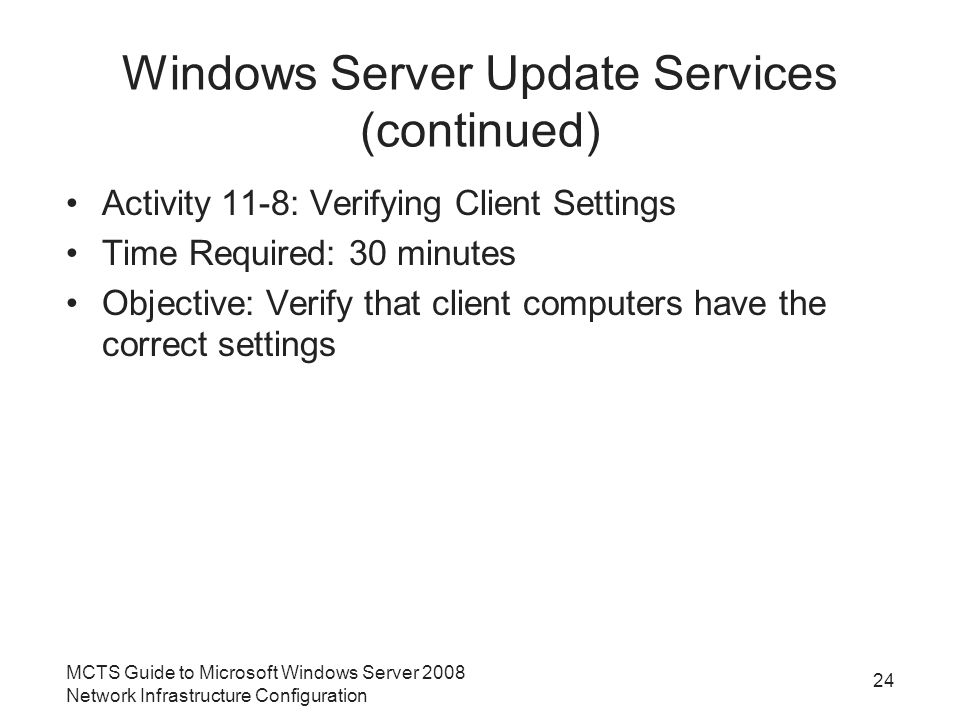 Windows Server Update Services (continued) Activity 11-8: Verifying Client Settings Time Required: 30 minutes Objective: Verify that client computers have the correct settings MCTS Guide to Microsoft Windows Server 2008 Network Infrastructure Configuration 24