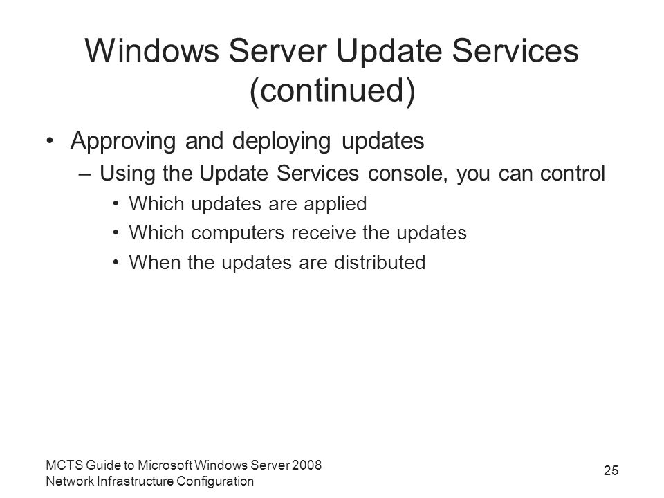 Windows Server Update Services (continued) Approving and deploying updates –Using the Update Services console, you can control Which updates are applied Which computers receive the updates When the updates are distributed MCTS Guide to Microsoft Windows Server 2008 Network Infrastructure Configuration 25